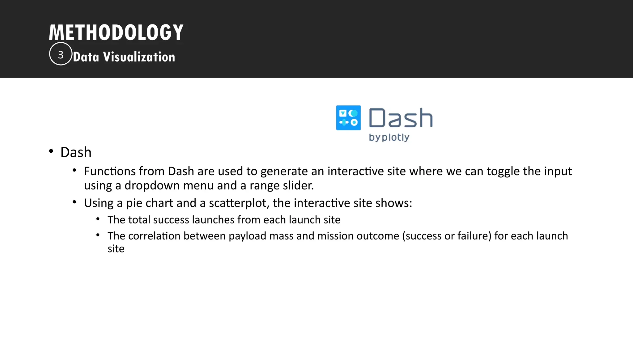 Outline
• Dash
• Functions from Dash are used to generate an interactive site where we can toggle the input
using a dropdown menu and a range slider.
• Using a pie chart and a scatterplot, the interactive site shows:
• The total success launches from each launch site
• The correlation between payload mass and mission outcome (success or failure) for each launch
site
METHODOLOGY
Data Visualization
3
 