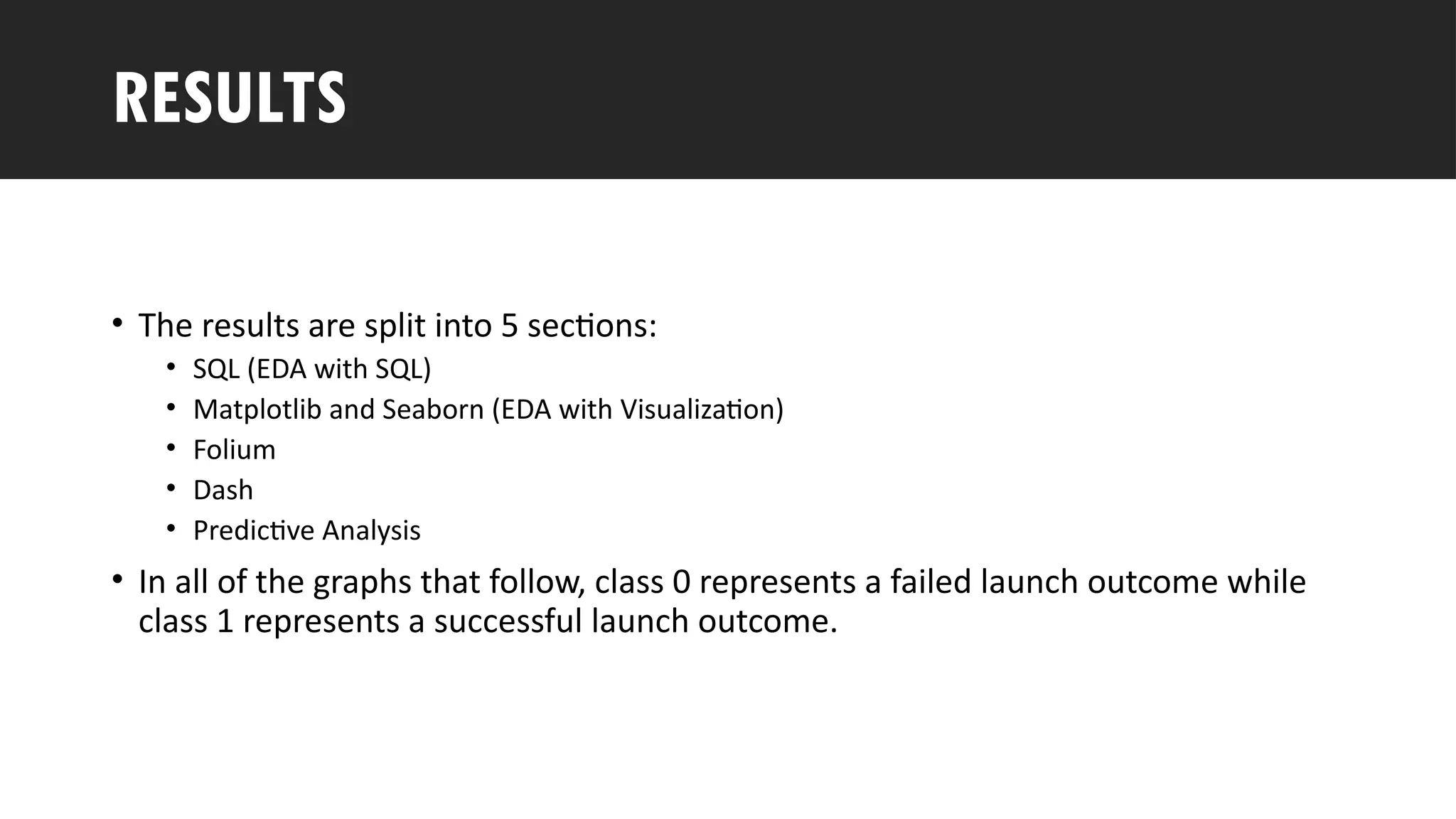 Outline
• The results are split into 5 sections:
• SQL (EDA with SQL)
• Matplotlib and Seaborn (EDA with Visualization)
• Folium
• Dash
• Predictive Analysis
• In all of the graphs that follow, class 0 represents a failed launch outcome while
class 1 represents a successful launch outcome.
RESULTS
 