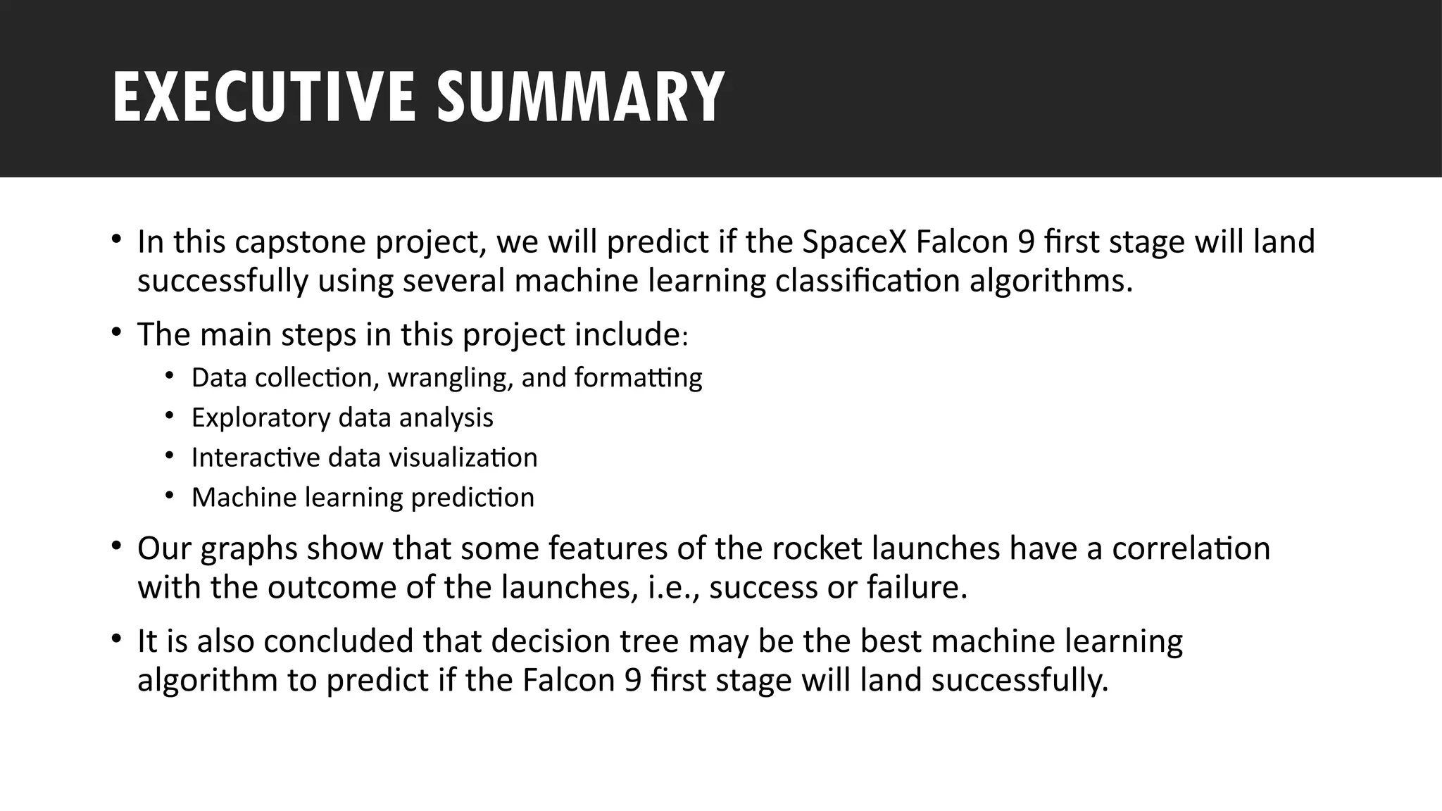 Outline
• In this capstone project, we will predict if the SpaceX Falcon 9 first stage will land
successfully using several machine learning classification algorithms.
• The main steps in this project include:
• Data collection, wrangling, and formatting
• Exploratory data analysis
• Interactive data visualization
• Machine learning prediction
• Our graphs show that some features of the rocket launches have a correlation
with the outcome of the launches, i.e., success or failure.
• It is also concluded that decision tree may be the best machine learning
algorithm to predict if the Falcon 9 first stage will land successfully.
EXECUTIVE SUMMARY
 