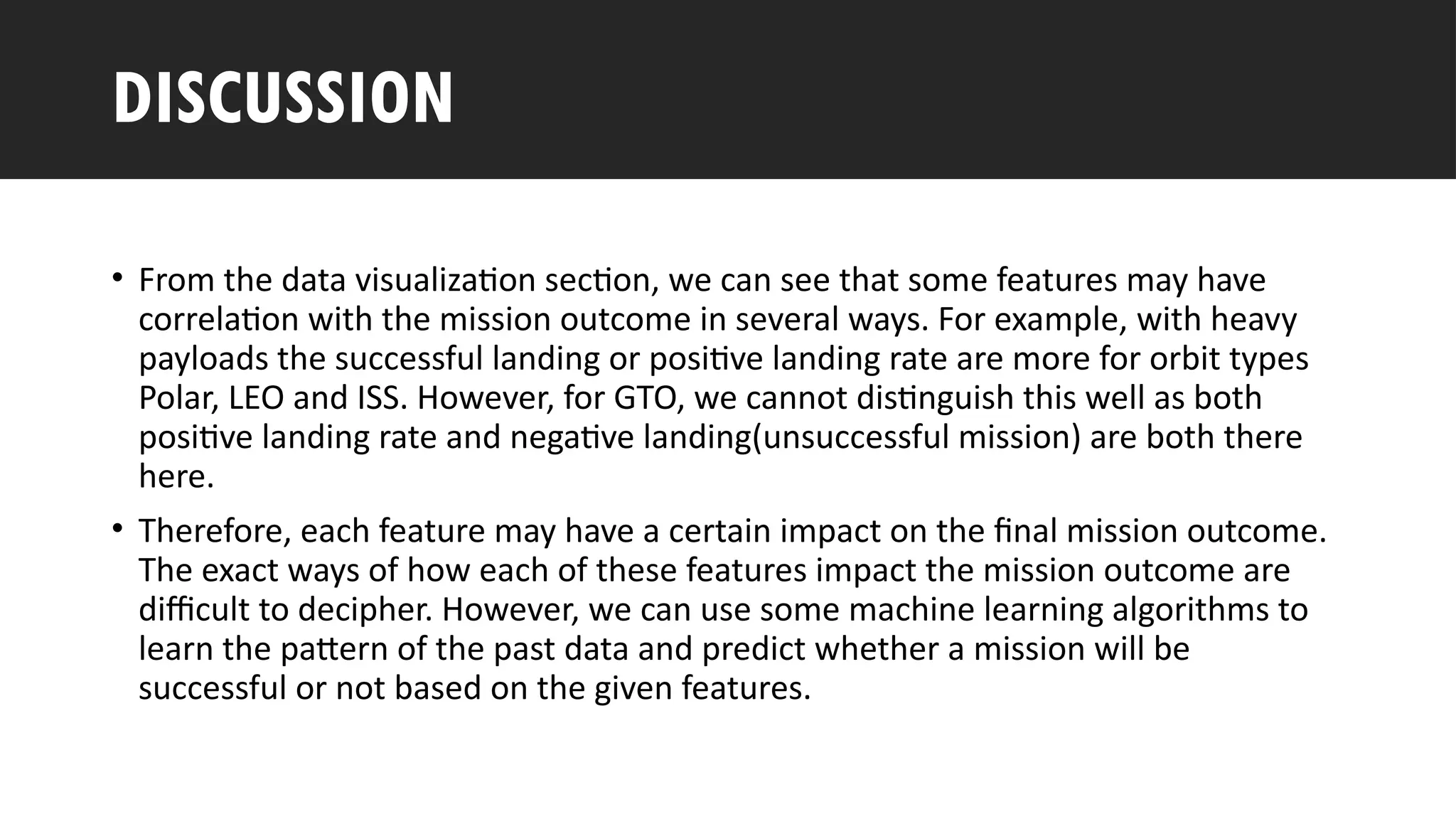 Outline
• From the data visualization section, we can see that some features may have
correlation with the mission outcome in several ways. For example, with heavy
payloads the successful landing or positive landing rate are more for orbit types
Polar, LEO and ISS. However, for GTO, we cannot distinguish this well as both
positive landing rate and negative landing(unsuccessful mission) are both there
here.
• Therefore, each feature may have a certain impact on the final mission outcome.
The exact ways of how each of these features impact the mission outcome are
difficult to decipher. However, we can use some machine learning algorithms to
learn the pattern of the past data and predict whether a mission will be
successful or not based on the given features.
DISCUSSION
 