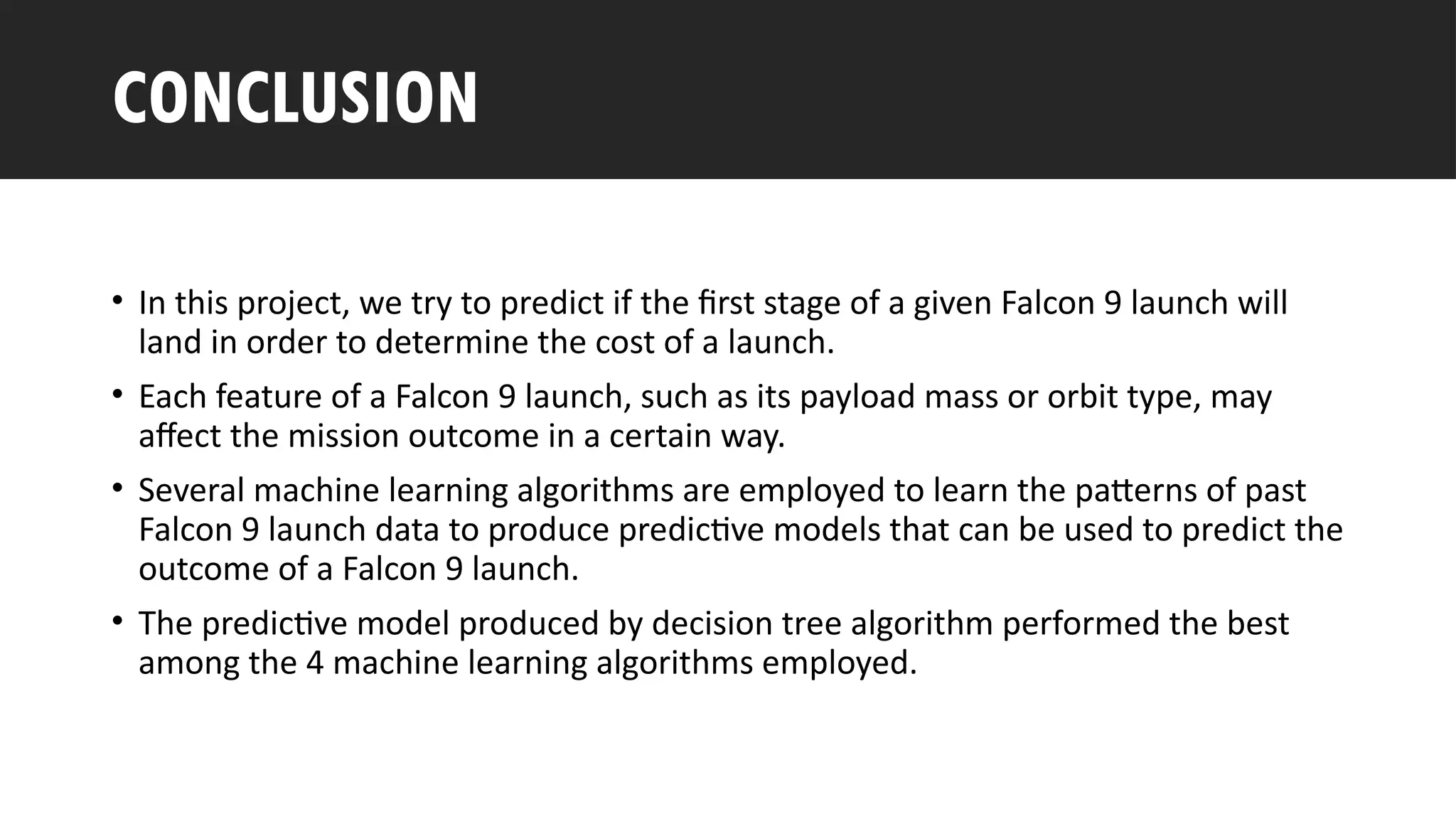 Outline
• In this project, we try to predict if the first stage of a given Falcon 9 launch will
land in order to determine the cost of a launch.
• Each feature of a Falcon 9 launch, such as its payload mass or orbit type, may
affect the mission outcome in a certain way.
• Several machine learning algorithms are employed to learn the patterns of past
Falcon 9 launch data to produce predictive models that can be used to predict the
outcome of a Falcon 9 launch.
• The predictive model produced by decision tree algorithm performed the best
among the 4 machine learning algorithms employed.
CONCLUSION
 