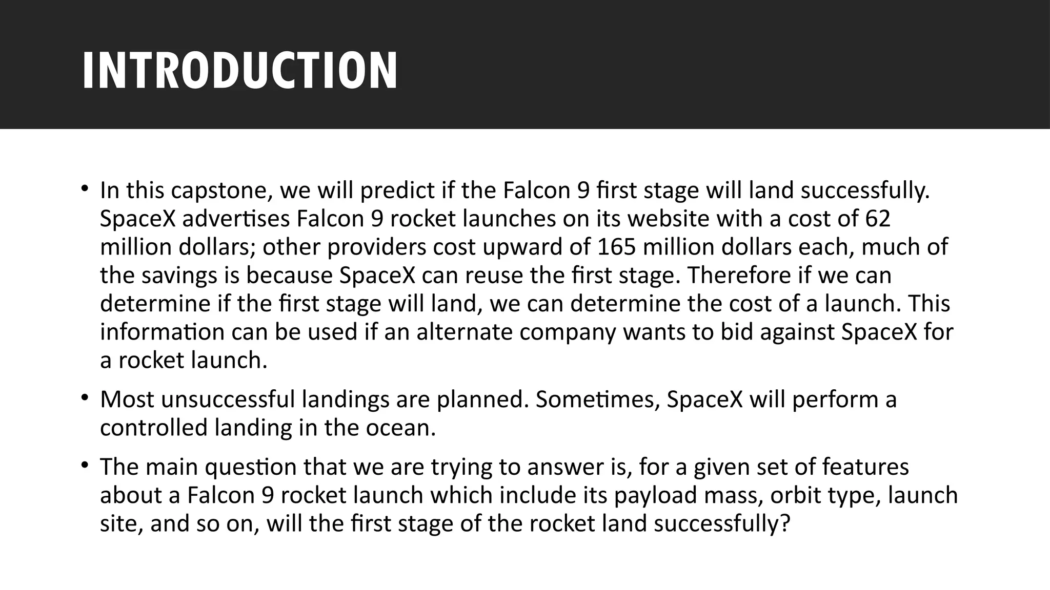 Outline
• In this capstone, we will predict if the Falcon 9 first stage will land successfully.
SpaceX advertises Falcon 9 rocket launches on its website with a cost of 62
million dollars; other providers cost upward of 165 million dollars each, much of
the savings is because SpaceX can reuse the first stage. Therefore if we can
determine if the first stage will land, we can determine the cost of a launch. This
information can be used if an alternate company wants to bid against SpaceX for
a rocket launch.
• Most unsuccessful landings are planned. Sometimes, SpaceX will perform a
controlled landing in the ocean.
• The main question that we are trying to answer is, for a given set of features
about a Falcon 9 rocket launch which include its payload mass, orbit type, launch
site, and so on, will the first stage of the rocket land successfully?
INTRODUCTION
 
