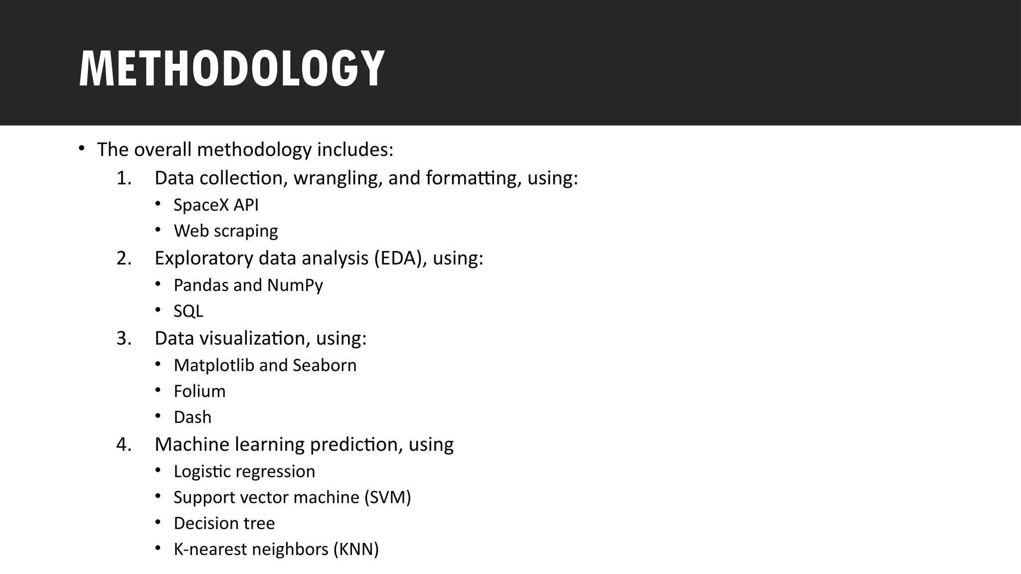 Outline
• The overall methodology includes:
1. Data collection, wrangling, and formatting, using:
• SpaceX API
• Web scraping
2. Exploratory data analysis (EDA), using:
• Pandas and NumPy
• SQL
3. Data visualization, using:
• Matplotlib and Seaborn
• Folium
• Dash
4. Machine learning prediction, using
• Logistic regression
• Support vector machine (SVM)
• Decision tree
• K-nearest neighbors (KNN)
METHODOLOGY
 