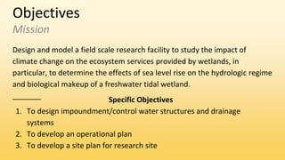 Objectives
Mission
Design and model a field scale research facility to study the impact of
climate change on the ecosystem services provided by wetlands, in
particular, to determine the effects of sea level rise on the hydrologic regime
and biological makeup of a freshwater tidal wetland.
Specific Objectives
1. To design impoundment/control water structures and drainage
systems
2. To develop an operational plan
3. To develop a site plan for research site
 
