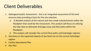 Client Deliverables
1. Hydrogeomorphic Assessment – this is an integrated assessment of the land
resource data providing a basis for the site selection
a. A detailed analysis of the natural and man-made subcatchments within the
floodplain that could be the mesocosms. This analysis will focus on utilizing
the lidar data to delineate drainage areas and flow paths within the
floodplain.
b. This analysis will consider the current flow paths and hydrologic regimes.
2. Summary on the expected impacts of sea-level rise on the current hydrologic
regime
3. Facility Operational Plan
4. Site Plan
 