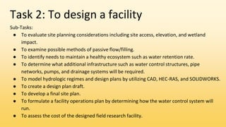 Task 2: To design a facility
Sub-Tasks:
● To evaluate site planning considerations including site access, elevation, and wetland
impact.
● To examine possible methods of passive flow/filling.
● To identify needs to maintain a healthy ecosystem such as water retention rate.
● To determine what additional infrastructure such as water control structures, pipe
networks, pumps, and drainage systems will be required.
● To model hydrologic regimes and design plans by utilizing CAD, HEC-RAS, and SOLIDWORKS.
● To create a design plan draft.
● To develop a final site plan.
● To formulate a facility operations plan by determining how the water control system will
run.
● To assess the cost of the designed field research facility.
 