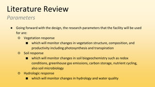 Literature Review
Parameters
● Going forward with the design, the research parameters that the facility will be used
for are:
○ Vegetation response
■ which will monitor changes in vegetation structure, composition, and
productivity including photosynthesis and transpiration
○ Soil response
■ which will monitor changes in soil biogeochemistry such as redox
conditions, greenhouse gas emissions, carbon storage, nutrient cycling,
also soil microbiology
○ Hydrologic response
■ which will monitor changes in hydrology and water quality
 