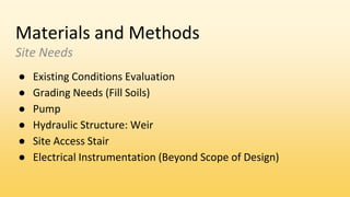 Materials and Methods
Site Needs
● Existing Conditions Evaluation
● Grading Needs (Fill Soils)
● Pump
● Hydraulic Structure: Weir
● Site Access Stair
● Electrical Instrumentation (Beyond Scope of Design)
 
