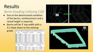 Results
Berm Grading Utilizing C3D
● Due to the deteriorated condition
of the berms, reinforcement and a
raised height is required.
● Berms will be 3’ top width with a
3:1 slope down to the existing
grade.
 