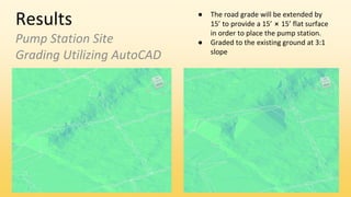 Results
Pump Station Site
Grading Utilizing AutoCAD
● The road grade will be extended by
15’ to provide a 15’ ⨯ 15’ flat surface
in order to place the pump station.
● Graded to the existing ground at 3:1
slope
 