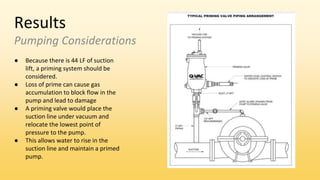 Results
Pumping Considerations
● Because there is 44 LF of suction
lift, a priming system should be
considered.
● Loss of prime can cause gas
accumulation to block flow in the
pump and lead to damage
● A priming valve would place the
suction line under vacuum and
relocate the lowest point of
pressure to the pump.
● This allows water to rise in the
suction line and maintain a primed
pump.
 
