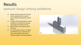 Results
Hydraulic Design Utilizing SolidWorks
● Design includes a gate on the weir
that is operated by a rack and
pinion system powered by a small
motor
● The gate will be operated on a time
schedule to simulate the coming
and going of the tide each day
● Motor will be mounted on top of
the frame
● A ½ horse power motor is a cheap
and efficient way to operate the
door and should be more than
strong enough to function properly
 