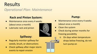 Results
Operational Plan: Maintenance
Rack and Pinion System:
● Maintenance once every 4 weeks
(about once a month)
● Lubricate rack and pinion
Pump:
● Maintenance once every 4 weeks
(about once a month)
● Clean the system
● Check during winter months for
freezing possibility
○ On days when temperature
drops below freezing, do not
turn pump on
Spillway:
● Regularly monitor spillway for
weeds, brush, or obstructions
● Check spillway after major storm
events to repair erosion
 