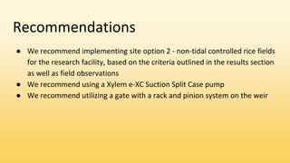 Recommendations
● We recommend implementing site option 2 - non-tidal controlled rice fields
for the research facility, based on the criteria outlined in the results section
as well as field observations
● We recommend using a Xylem e-XC Suction Split Case pump
● We recommend utilizing a gate with a rack and pinion system on the weir
 