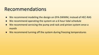 Recommendations
● We recommend modeling the design on EPA-SWMM, instead of HEC-RAS
● We recommend operating the system on a 6 hour tidal schedule
● We recommend servicing the pump and rack and pinion system once a
month
● We recommend turning off the system during freezing temperatures
 