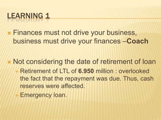 LEARNING 1


Finances must not drive your business,
business must drive your finances –Coach



Not considering the date of retirement of loan
 Retirement

of LTL of 6.950 million : overlooked
the fact that the repayment was due. Thus, cash
reserves were affected.
 Emergency loan.

 