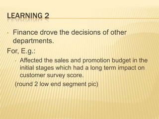 LEARNING 2
Finance drove the decisions of other
departments.
For, E.g.:
•

Affected the sales and promotion budget in the
initial stages which had a long term impact on
customer survey score.
(round 2 low end segment pic)
•

 