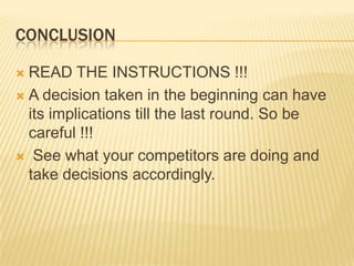 CONCLUSION
READ THE INSTRUCTIONS !!!
 A decision taken in the beginning can have
its implications till the last round. So be
careful !!!
 See what your competitors are doing and
take decisions accordingly.


 