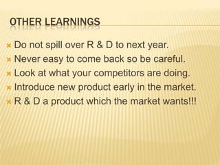 OTHER LEARNINGS
Do not spill over R & D to next year.
 Never easy to come back so be careful.
 Look at what your competitors are doing.
 Introduce new product early in the market.
 R & D a product which the market wants!!!


 