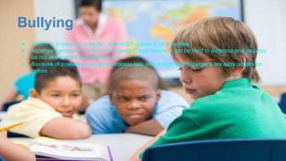 Bullying
● Autism is a spectrum disorder, meaning it comes in all severities
● Asperger syndrome is a form of Autism but less severe, it can be hard to diagnose and you may
be not able to tell if somebody has it
● Because of possible social awkwardness kids with Autism and Asperger's are easy targets for
bullies
 