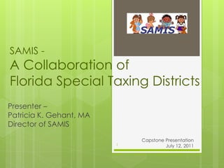 SAMIS -
A Collaboration of
Florida Special Taxing Districts
Presenter –
Patricia K. Gehant, MA
Director of SAMIS

                                         Capstone Presentation
                           1                      July 12, 2011
                         SAMIS - Government Accountability through the Cloud
 