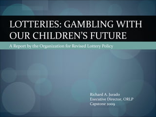 LOTTERIES: GAMBLING WITH
OUR CHILDREN’S FUTURE
A Report by the Organization for Revised Lottery Policy




                                          Richard A. Jurado
                                          Executive Director, ORLP
                                          Capstone 2009
 