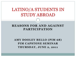 Reasons for and against participation Amy Dooley Bello (pim 68) PIM Capstone seminar Thursday, june 2, 2011 LATINO/A STUDENTS IN STUDY ABROAD 
