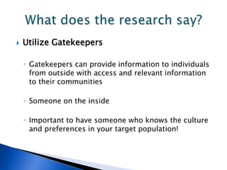  Utilize Gatekeepers
◦ Gatekeepers can provide information to individuals
from outside with access and relevant information
to their communities
◦ Someone on the inside
◦ Important to have someone who knows the culture
and preferences in your target population!
 