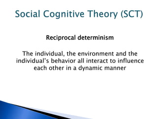 Reciprocal determinism
The individual, the environment and the
individual’s behavior all interact to influence
each other in a dynamic manner
 