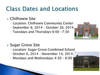  Chilhowie Site
◦ Location: Chilhowie Community Center
◦ September 8, 2014 – October 26, 2014
◦ Tuesdays and Thursdays 6:00 -7:30
 Sugar Grove Site
◦ Location: Sugar Grove Combined School
◦ October 6, 2014 – November 14, 2014
◦ Mondays and Wednesdays 4:30 – 6:00
 