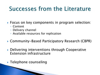  Focus on key components in program selection:
◦ Content
◦ Delivery channel
◦ Available resources for replication
 Community-Based Participatory Research (CBPR)
 Delivering interventions through Cooperative
Extension infrastructure
 Telephone counseling
 