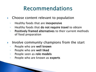  Choose content relevant to population
◦ Healthy foods that are inexpensive
◦ Healthy foods that do not require travel to obtain
◦ Positively framed alternatives to their current methods
of food preparation
 Involve community champions from the start
◦ People who are well known
◦ People who are well liked
◦ People seen as role models
◦ People who are known as experts
 