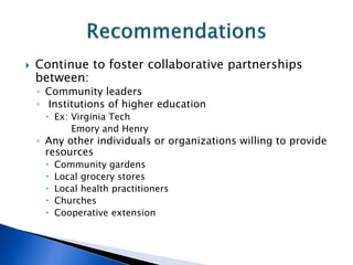  Continue to foster collaborative partnerships
between:
◦ Community leaders
◦ Institutions of higher education
 Ex: Virginia Tech
Emory and Henry
◦ Any other individuals or organizations willing to provide
resources
 Community gardens
 Local grocery stores
 Local health practitioners
 Churches
 Cooperative extension
 