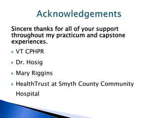 Sincere thanks for all of your support
throughout my practicum and capstone
experiences.
 VT CPHPR
 Dr. Hosig
 Mary Riggins
 HealthTrust at Smyth County Community
Hospital
 