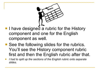I have designed a rubric for the History component and one for the English component as well. See the following slides for the rubrics.  You’ll see the History component rubric first and then the English rubric after that.  I had to split up the sections of the English rubric onto separate slides. 