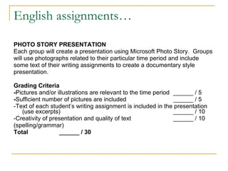 English assignments… PHOTO STORY PRESENTATION Each group will create a presentation using Microsoft Photo Story.  Groups  will use photographs related to their particular time period and include  some text of their writing assignments to create a documentary style  presentation. Grading Criteria - Pictures and/or illustrations are relevant to the time period ______ / 5 - Sufficient number of pictures are included ______ / 5 -Text of each student’s writing assignment is included in the presentation (use excerpts) ______ / 10 -Creativity of presentation and quality of text  ______ / 10 (spelling/grammar) Total  ______ / 30 