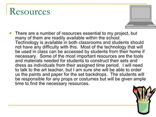 Resources There are a number of resources essential to my project, but many of them are readily available within the school.  Technology is available in both classrooms and students should not have any difficulty with this.  Most of the technology that will be used in class can be accessed by students from their home if necessary.  Some of the most important resources are the tools and materials needed for students to construct their sets and dress as individuals from their assigned time period.  I will need to talk to the art teacher, but I am sure she will be able to order us the paints and paper for the set backdrops.  The students will be responsible for any props or costumes but will be given ample time to find the necessary resources.  