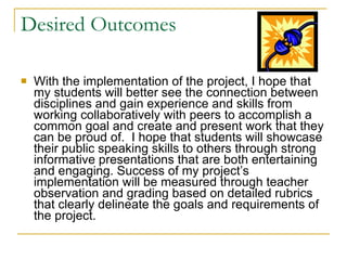 Desired Outcomes With the implementation of the project, I hope that my students will better see the connection between disciplines and gain experience and skills from working collaboratively with peers to accomplish a common goal and create and present work that they can be proud of.  I hope that students will showcase their public speaking skills to others through strong informative presentations that are both entertaining and engaging. Success of my project’s implementation will be measured through teacher observation and grading based on detailed rubrics that clearly delineate the goals and requirements of the project. 