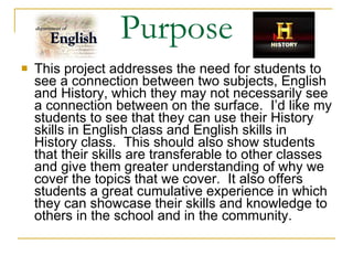Purpose This project addresses the need for students to see a connection between two subjects, English and History, which they may not necessarily see a connection between on the surface.  I’d like my students to see that they can use their History skills in English class and English skills in History class.  This should also show students that their skills are transferable to other classes and give them greater understanding of why we cover the topics that we cover.  It also offers students a great cumulative experience in which they can showcase their skills and knowledge to others in the school and in the community. 