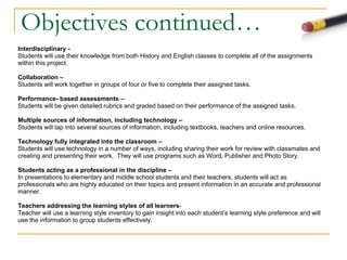 Objectives continued… Interdisciplinary -    Students will use their knowledge from both History and English classes to complete all of the assignments  within this project. Collaboration –   Students will work together in groups of four or five to complete their assigned tasks. Performance­ based assessments –  Students will be given detailed rubrics and graded based on their performance of the assigned tasks.   Multiple sources of information, including technology –   Students will tap into several sources of information, including textbooks, teachers and online resources. Technology fully integrated into the classroom –  Students will use technology in a number of ways, including sharing their work for review with classmates and  creating and presenting their work.  They will use programs such as Word, Publisher and Photo Story. Students acting as a professional in the discipline –  In presentations to elementary and middle school students and their teachers, students will act as  professionals who are highly educated on their topics and present information in an accurate and professional  manner. Teachers addressing the learning styles of all learners - Teacher will use a learning style inventory to gain insight into each student’s learning style preference and will  use the information to group students effectively. 