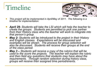 Timeline This project will be implemented in April/May of 2011.  The following is a timeline for implementation: April 29-  Students will take the LSI which will help the teacher to create the groups.  Students are permitted to pick one partner from their History class who the teacher will work to integrate into that person’s group. May 2-  Students will be introduced to the project in their History and English classes.  Expectations will be discussed and examples will be shown.  The process for group selection will also be discussed.  Students will receive their groups at the end of the class period. May 3 –  Students will receive a copy of the rubrics that will be used to the score the projects.  The teacher will explain the rubric and then field any questions that students may have about the requirements.  Through random selection during history class, groups will receive their assigned time period/events. 