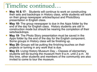 Timeline continued… May 16 & 17 -  Students will continue to work on constructing their sets and backdrops in History class, while students will work on their group newspaper articles/layout and PhotoStory presentation in English class. May 18-  The group newspaper is due in the Apps folder by the end of the day for English class.  History students are still in construction mode but should be nearing the completion of their sets/backdrops. May 19 - The Photo Story presentation must be saved in the Apps folder by the end of the day for the English component.  Some groups in History class will be finishing up. May 20-  Groups will be putting the finishing touches on their projects or turning in any work that is due. May 23 - Living History Museum Day – Classes of elementary students will be touring the museum from 9 a.m. until 2 p.m.  At this time, other students and members of the community are also invited to come to tour the museum. 