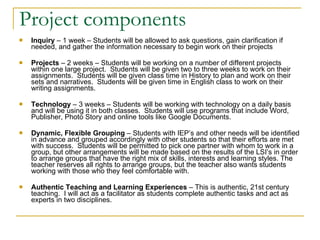 Project components Inquiry  – 1 week – Students will be allowed to ask questions, gain clarification if needed, and gather the information necessary to begin work on their projects Projects  – 2 weeks – Students will be working on a number of different projects within one large project.  Students will be given two to three weeks to work on their assignments.  Students will be given class time in History to plan and work on their sets and narratives.  Students will be given time in English class to work on their writing assignments. Technology  – 3 weeks – Students will be working with technology on a daily basis and will be using it in both classes.  Students will use programs that include Word, Publisher, Photo Story and online tools like Google Documents. Dynamic, Flexible Grouping  – Students with IEP’s and other needs will be identified in advance and grouped accordingly with other students so that their efforts are met with success.  Students will be permitted to pick one partner with whom to work in a group, but other arrangements will be made based on the results of the LSI’s in order to arrange groups that have the right mix of skills, interests and learning styles. The teacher reserves all rights to arrange groups, but the teacher also wants students working with those who they feel comfortable with.  Authentic Teaching and Learning Experiences  – This is authentic, 21st century teaching.  I will act as a facilitator as students complete authentic tasks and act as experts in two disciplines. 
