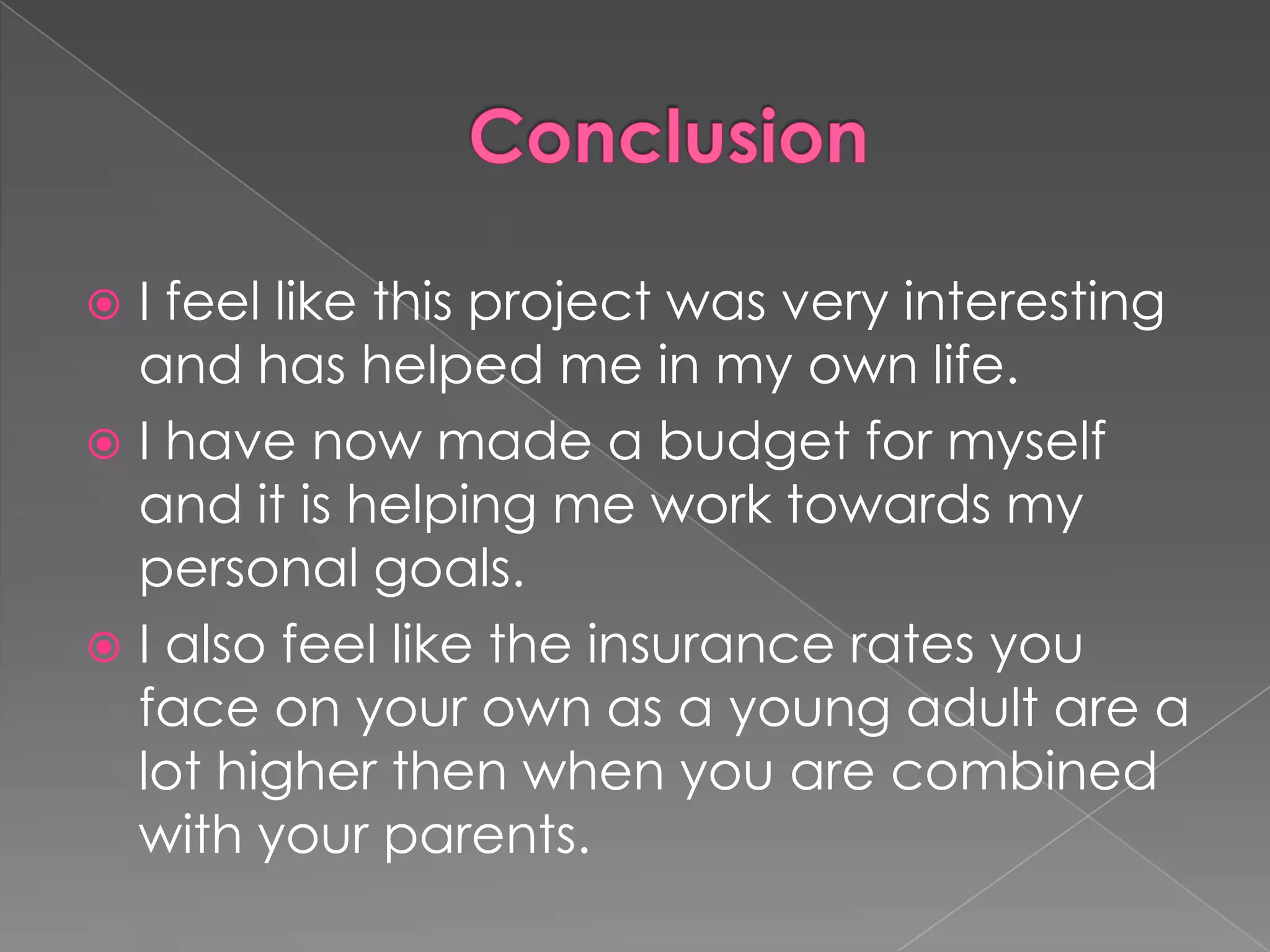  I feel like this project was very interesting
  and has helped me in my own life.
 I have now made a budget for myself
  and it is helping me work towards my
  personal goals.
 I also feel like the insurance rates you
  face on your own as a young adult are a
  lot higher then when you are combined
  with your parents.
 