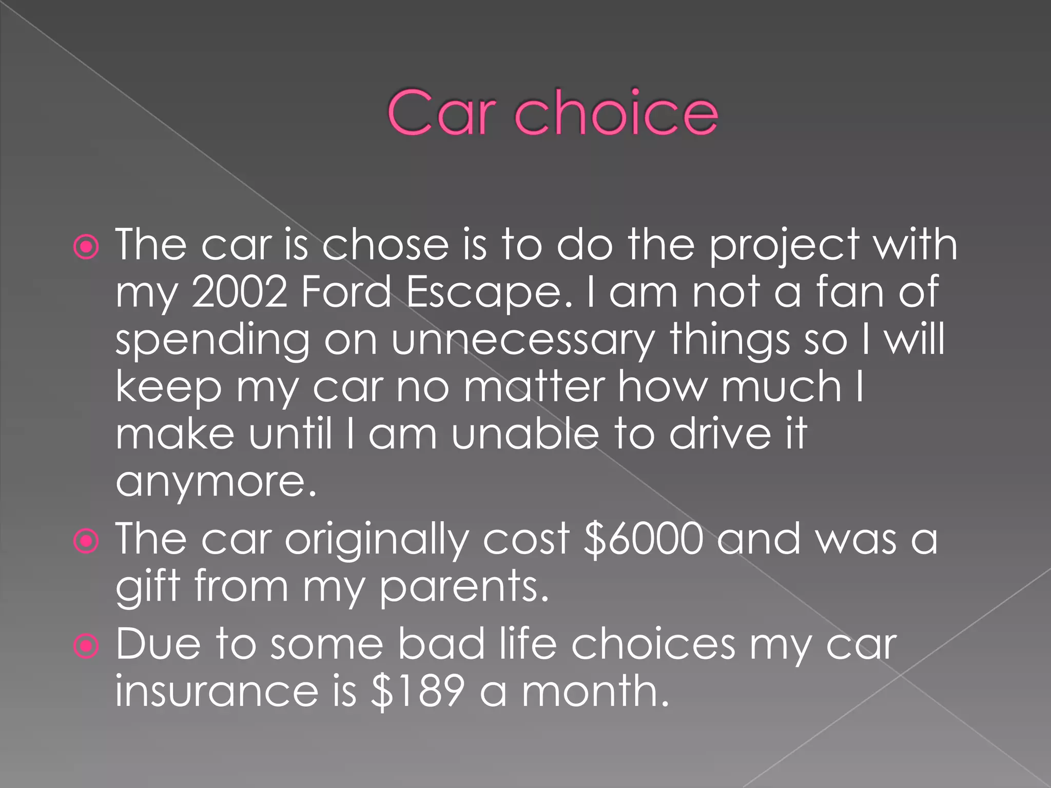  The car is chose is to do the project with
  my 2002 Ford Escape. I am not a fan of
  spending on unnecessary things so I will
  keep my car no matter how much I
  make until I am unable to drive it
  anymore.
 The car originally cost $6000 and was a
  gift from my parents.
 Due to some bad life choices my car
  insurance is $189 a month.
 