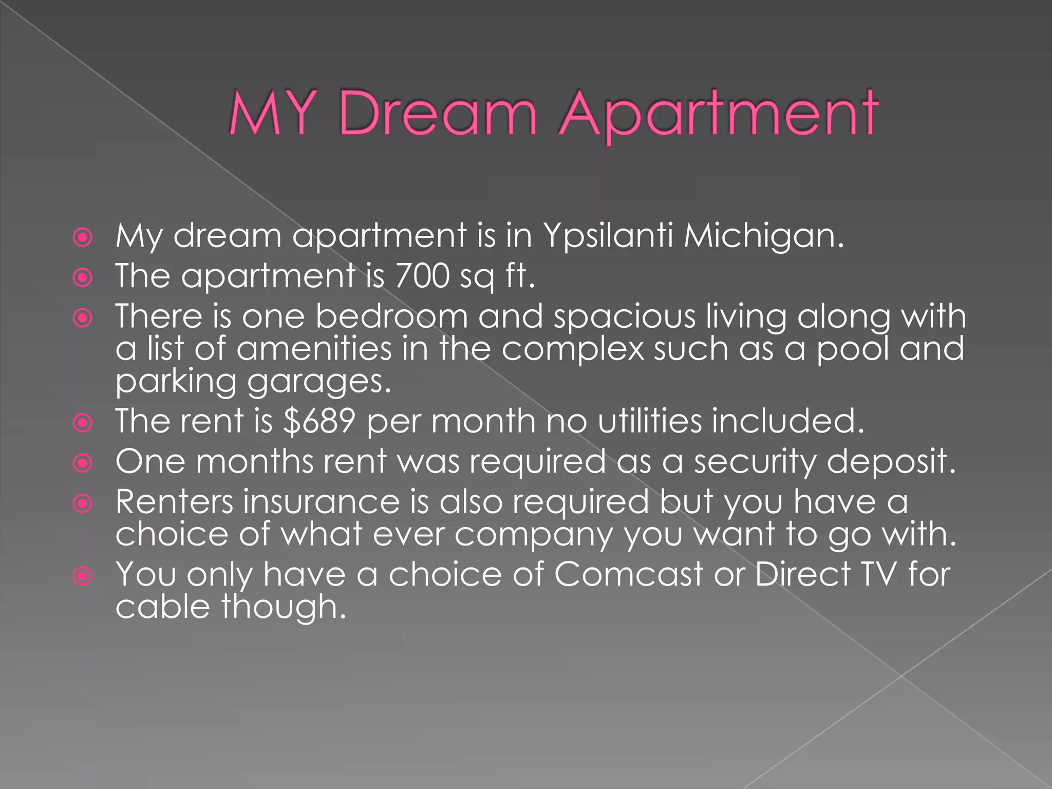    My dream apartment is in Ypsilanti Michigan.
   The apartment is 700 sq ft.
   There is one bedroom and spacious living along with
    a list of amenities in the complex such as a pool and
    parking garages.
   The rent is $689 per month no utilities included.
   One months rent was required as a security deposit.
   Renters insurance is also required but you have a
    choice of what ever company you want to go with.
   You only have a choice of Comcast or Direct TV for
    cable though.
 