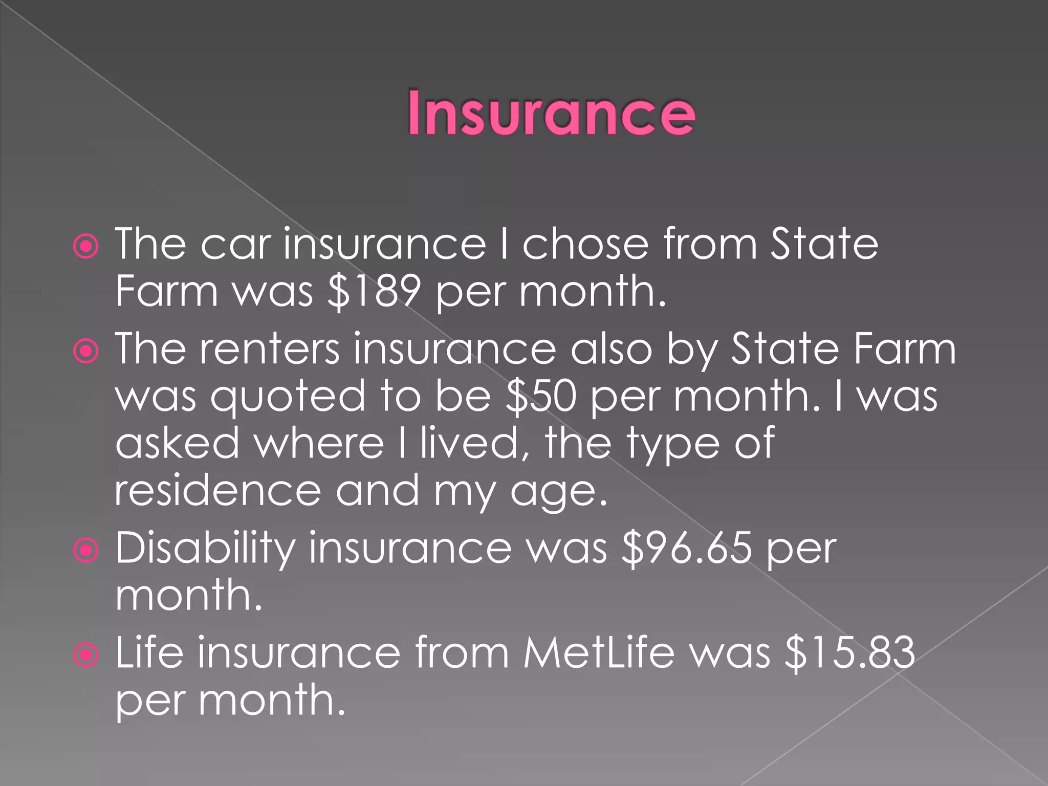  The car insurance I chose from State
  Farm was $189 per month.
 The renters insurance also by State Farm
  was quoted to be $50 per month. I was
  asked where I lived, the type of
  residence and my age.
 Disability insurance was $96.65 per
  month.
 Life insurance from MetLife was $15.83
  per month.
 