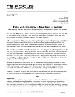 ____________________________________________________________________________________________________
___________________________________________________________________________
re:focus | 15 walcott st | new york mills, ny 13417 | (315) 404-9968 page 10
For Immediate Release
January 2, 2014
Contact:
Thomas J. Armitge
CEO and Director of Strategy
thomas.j.armitage@gmail.com
(315) 404-9968
Digital Marketing Agency re:focus Opens for Business
New Agency Focuses on Digital Storytelling and New Media to Revitalize Brands
New York Mills, NY (January 2, 2014) – re:focus, a boutique digital marketing agency in New York Mills,
NY, has announced its official launch. The eight-team group caters to business-to-consumer (B2C)
clients looking to redesign, redefine or revitalize their brand presence.
re:focus recognizes the shifting landscape of today. Placing heavy focus on longstanding, yet outdated
brands, the agency uses new techniques like content marketing, digital storytelling and web and
mobile communication to tap target audiences and meet goals. re:focus has a special interest in
reaching today’s youth and millennials who are most likely to react and engage with brands online.
“There are hundreds of thousands of content pieces and marketing messages floating out there on the
web each day,” said Thomas J. Armitage, CEO and director of strategy at re:focus. “These brands that
are celebrating their 50, 60, 70 year anniversaries and beyond cannot be using the same marketing
techniques they once did. It’s just not effective anymore. Social, mobile, and digital communication is
here to stay and our group recognizes the importance of making these strategies the most prominent
components of a marketing plan.”
Behind Armitage is a team of marketers with varying backgrounds and areas of expertise including a
designer, developer, photographer/videography, online marketer (SEO + PPC), social media strategist,
public relations expert, and creative writer. The team works with the latest tools and software
available to more efficiently redefine and revitalize brands and help accomplish business goals.
The agency is currently accepting new clients and will also be submitting request for proposals (RFPs).
For more information on re:focus, please visit refocusdigital.com or tweet @refocusdigital.
# # #
About re:focus
re:focus is a boutique digital marketing agency based out of New York Mills, NY. Specializing in B2C clients, the group works
to redesign, redefine and revitalize brand presences. Through digital storytelling, content marketing, web and mobile
communication, and other new media strategies, re:focus takes aging, outdated or digitally-challenged brands to a new,
lively, fresh state to more easily and more quickly accomplish top-level goals, be that leads, sales, web visits, or beyond. At
re:focus, strategies are always on point. For more information on re:focus, visit refocusdigital.com or tweet @refocusdigital.
 