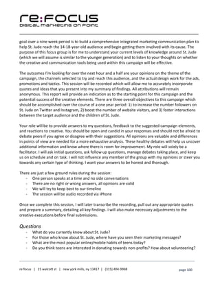 ____________________________________________________________________________________________________
___________________________________________________________________________
re:focus | 15 walcott st | new york mills, ny 13417 | (315) 404-9968 page 100
goal over a nine week period is to build a comprehensive integrated marketing communication plan to
help St. Jude reach the 14-18-year-old audience and begin getting them involved with its cause. The
purpose of this focus group is for me to understand your current levels of knowledge around St. Jude
(which we will assume is similar to the younger generation) and to listen to your thoughts on whether
the creative and communication tools being used within this campaign will be effective.
The outcomes I’m looking for over the next hour and a half are your opinions on the theme of the
campaign, the channels selected to try and reach this audience, and the actual design work for the ads,
promotions and tactics. This session will be recorded which will allow me to accurately incorporate
quotes and ideas that you present into my summary of findings. All attributions will remain
anonymous. This report will provide an indication as to the starting point for this campaign and the
potential success of the creative elements. There are three overall objectives to this campaign which
should be accomplished over the course of a one year period: 1) to increase the number followers on
St. Jude on Twitter and Instagram, 2) boost the number of website visitors, and 3) foster interactions
between the target audience and the children of St. Jude.
Your role will be to provide answers to my questions, feedback to the suggested campaign elements,
and reactions to creative. You should be open and candid in your responses and should not be afraid to
debate peers if you agree or disagree with their suggestions. All opinions are valuable and differences
in points of view are needed for a more exhaustive analysis. These healthy debates will help us uncover
additional information and know where there is room for improvement. My role will solely be a
facilitator. I will ask initial questions, ask follow up questions, manage debates taking place, and keep
us on schedule and on task. I will not influence any member of the group with my opinions or steer you
towards any certain type of thinking. I want your answers to be honest and thorough.
There are just a few ground rules during the session:
- One person speaks at a time and no side conversations
- There are no right or wrong answers, all opinions are valid
- We will try to keep best to our timeline
- The session will be audio recorded via iPhone
Once we complete this session, I will later transcribe the recording, pull out any appropriate quotes
and prepare a summary, detailing all key findings. I will also make necessary adjustments to the
creative executions before final submissions.
Questions
- What do you currently know about St. Jude?
- For those who know about St. Jude, where have you seen their marketing messages?
- What are the most popular online/mobile habits of teens today?
- Do you think teens are interested in donating towards non-profits? How about volunteering?
 