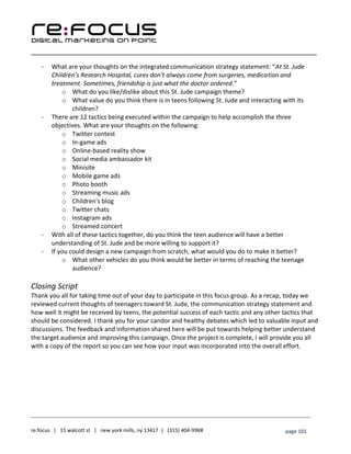 ____________________________________________________________________________________________________
___________________________________________________________________________
re:focus | 15 walcott st | new york mills, ny 13417 | (315) 404-9968 page 101
- What are your thoughts on the integrated communication strategy statement: “At St. Jude
Children’s Research Hospital, cures don’t always come from surgeries, medication and
treatment. Sometimes, friendship is just what the doctor ordered.”
o What do you like/dislike about this St. Jude campaign theme?
o What value do you think there is in teens following St. Jude and interacting with its
children?
- There are 12 tactics being executed within the campaign to help accomplish the three
objectives. What are your thoughts on the following:
o Twitter contest
o In-game ads
o Online-based reality show
o Social media ambassador kit
o Minisite
o Mobile game ads
o Photo booth
o Streaming music ads
o Children's blog
o Twitter chats
o Instagram ads
o Streamed concert
- With all of these tactics together, do you think the teen audience will have a better
understanding of St. Jude and be more willing to support it?
- If you could design a new campaign from scratch, what would you do to make it better?
o What other vehicles do you think would be better in terms of reaching the teenage
audience?
Closing Script
Thank you all for taking time out of your day to participate in this focus group. As a recap, today we
reviewed current thoughts of teenagers toward St. Jude, the communication strategy statement and
how well it might be received by teens, the potential success of each tactic and any other tactics that
should be considered. I thank you for your candor and healthy debates which led to valuable input and
discussions. The feedback and information shared here will be put towards helping better understand
the target audience and improving this campaign. Once the project is complete, I will provide you all
with a copy of the report so you can see how your input was incorporated into the overall effort.
 